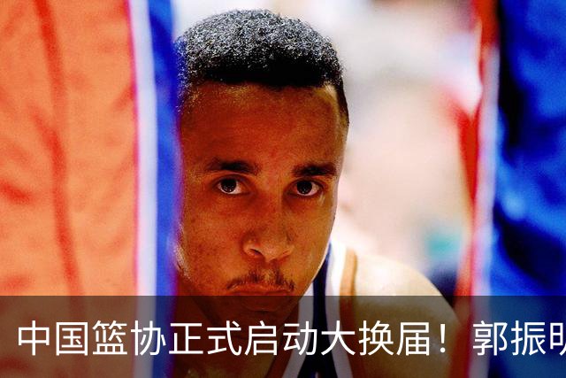 中国篮协正式启动大换届！郭振明面临调整，四位候选人谁能挂帅？