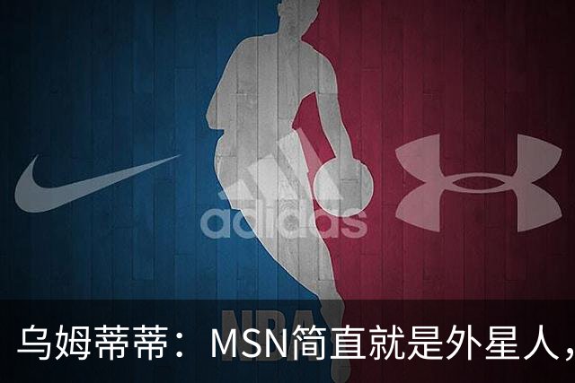 乌姆蒂蒂：MSN简直就是外星人，场上配合默契场下关系也很好
