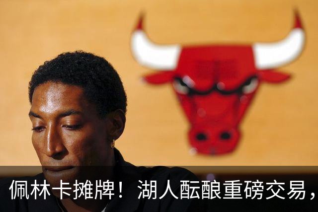 佩林卡摊牌！湖人酝酿重磅交易，送走两人换全能锋线，补齐短板