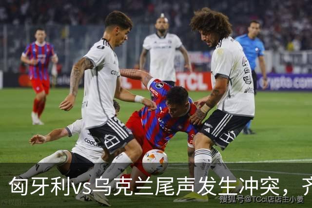 匈牙利vs乌克兰尾声发生冲突，齐甘科夫找索博理论，凯尔凯兹被推开后冲突爆发
