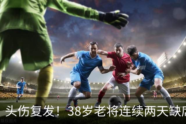 头伤复发！38岁老将连续两天缺席训练，周五关键战悬了