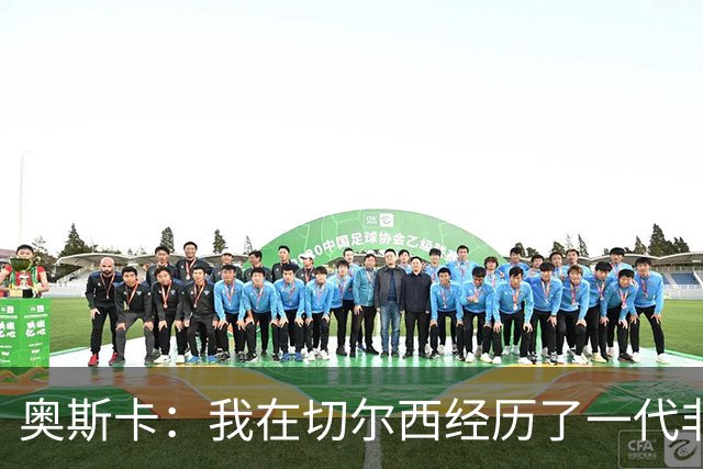 奥斯卡：我在切尔西经历了一代非常酷的球员，那是极高水平的球队