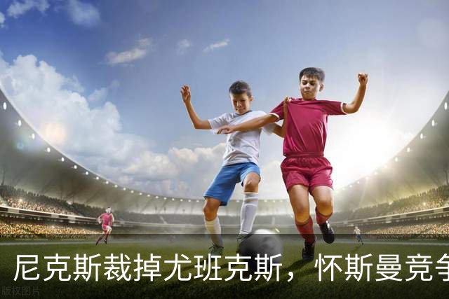 尼克斯裁掉尤班克斯，怀斯曼竞争最终名单