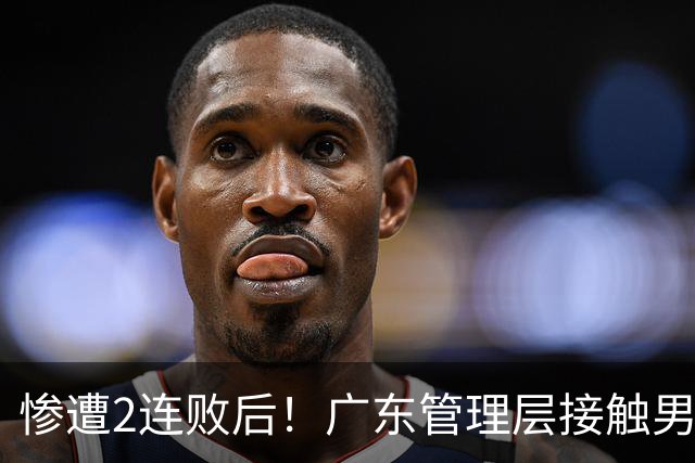 惨遭2连败后！广东管理层接触男篮主力中锋，博日奇被骂滚蛋！