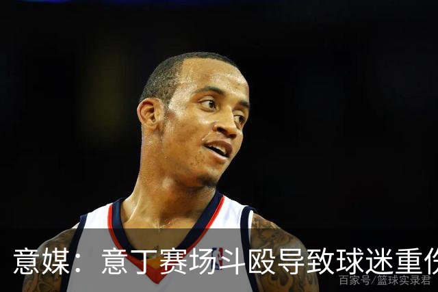 意媒：意丁赛场斗殴导致球迷重伤，11人被处5至10年观赛禁令