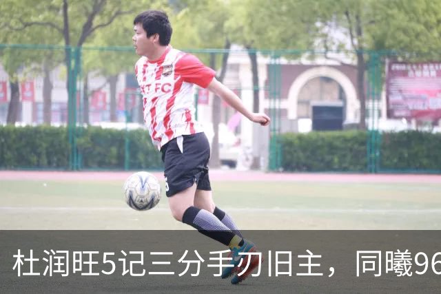 杜润旺5记三分手刃旧主，同曦96比95险胜广东