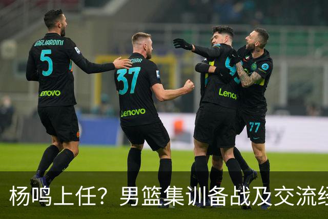 杨鸣上任？男篮集训备战及交流经费出炉！曝郭士强下课已成定局