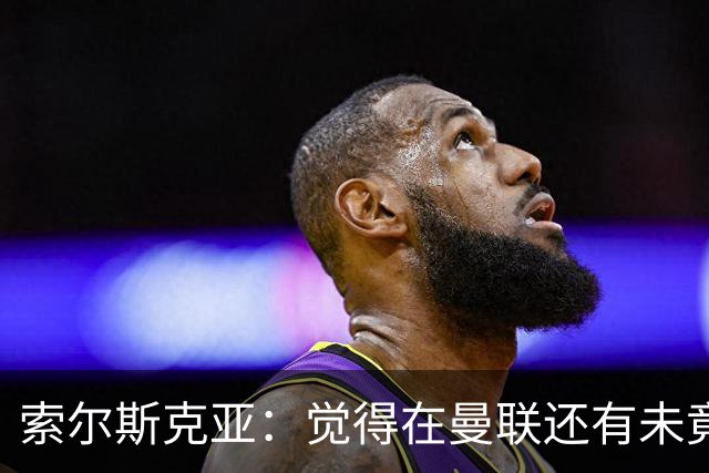 索尔斯克亚：觉得在曼联还有未竟之事 年初接触时从未要更长合同