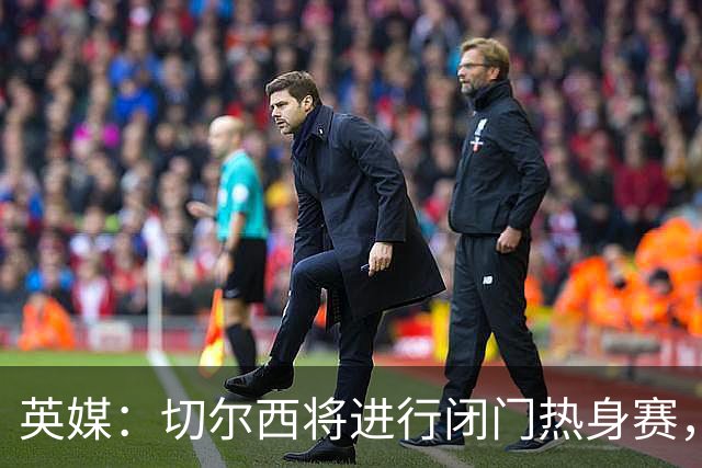 英媒：切尔西将进行闭门热身赛，阿隆索有望考察16岁小将沃森