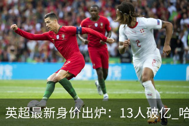 英超最新身价出炉：13人破亿 哈兰德2.2亿第1 利物浦水货狂跌1500万