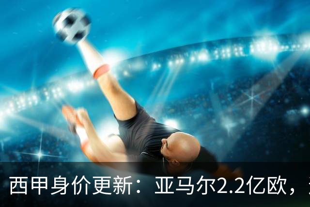 西甲身价更新：亚马尔2.2亿欧，迪奥曼德1.2亿 维尼修斯跌至1.3亿