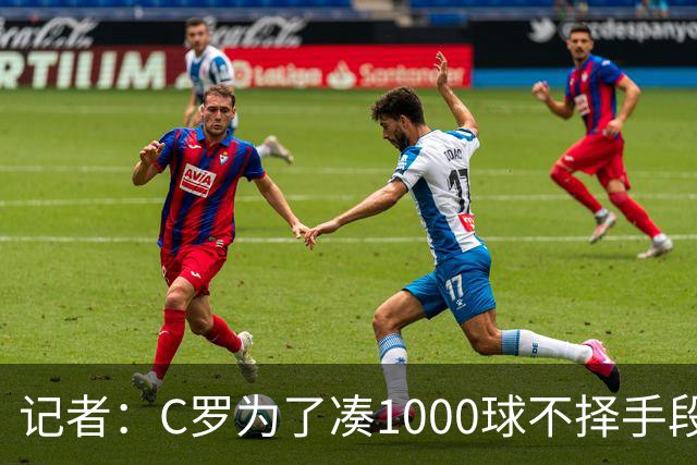 记者：C罗为了凑1000球不择手段！他不在乎自己晚节不保！