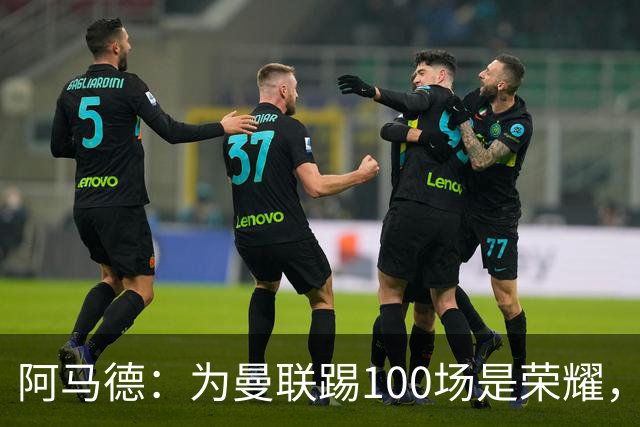阿马德：为曼联踢100场是荣耀，渴望随俱乐部赢得冠军奖杯