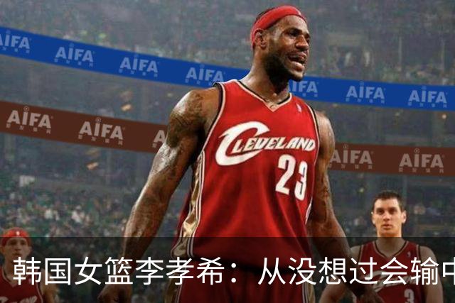 韩国女篮李孝希：从没想过会输中国 全队上下齐心协力在防张子宇