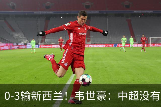 0-3输新西兰！韦世豪：中超没有对方的强度，邵佳一：比分反映差距