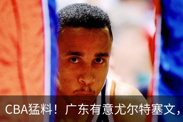 CBA猛料！广东有意尤尔特塞文，陈盈骏将和北京会合，山东新外援获认可